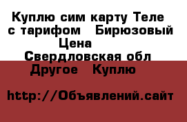 Куплю сим карту Теле2 с тарифом - Бирюзовый › Цена ­ 300 - Свердловская обл. Другое » Куплю   